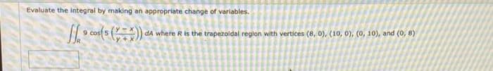 Evaluate the integral by making an appropriate change of variables.
cos 5
dA where R is the trapezoldal region with vertices (8, 0), (10, 0), (0, 10), and (0, 8)
