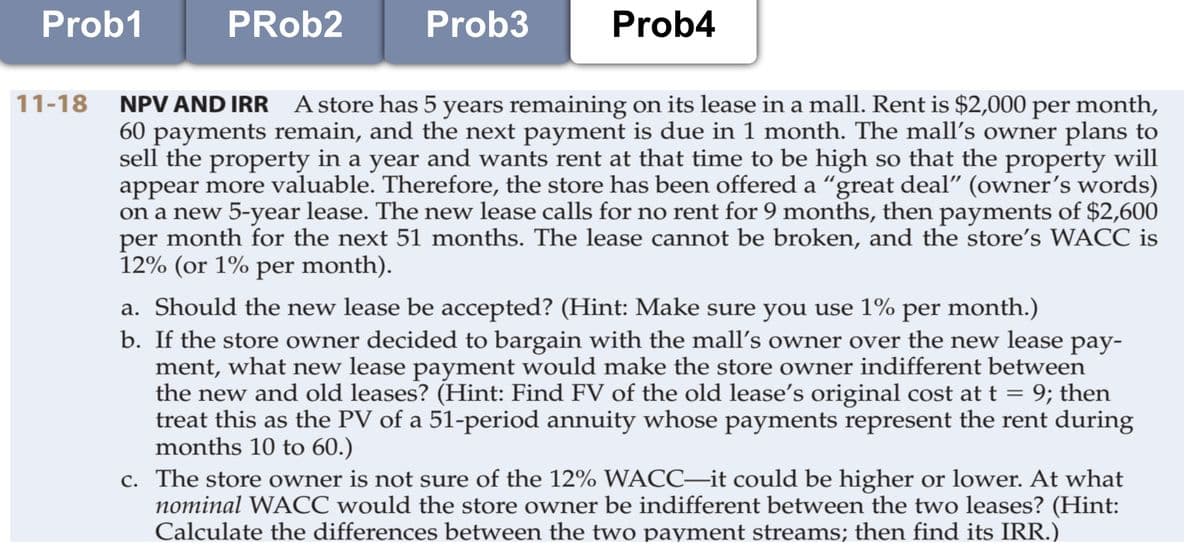 Prob1
PRob2
Prob3
Prob4
11-18
NPV AND IRR Astore has 5 years remaining on its lease in a mall. Rent is $2,000 per month,
60 payments remain, and the next payment is due in 1 month. The mall's owner plans to
sell the property in a year and wants rent at that time to be high so that the property will
appear more valuable. Therefore, the store has been offered a “great deal" (owner's words)
on a new 5-year lease. The new lease calls for no rent for 9 months, then payments of $2,600
per month for the next 51 months. The lease cannot be broken, and the store's WACC is
12% (or 1% per month).
a. Should the new lease be accepted? (Hint: Make sure you use 1% per month.)
b. If the store owner decided to bargain with the mall's owner over the new lease pay-
ment, what new lease payment would make the store owner indifferent between
the new and old leases? (Hint: Find FV of the old lease's original cost at t = 9; then
treat this as the PV of a 51-period annuity whose payments represent the rent during
months 10 to 60.)
c. The store owner is not sure of the 12% WACC–it could be higher or lower. At what
nominal WACC would the store owner be indifferent between the two leases? (Hint:
Calculate the differences between the two payment streams; then find its IRR.)
