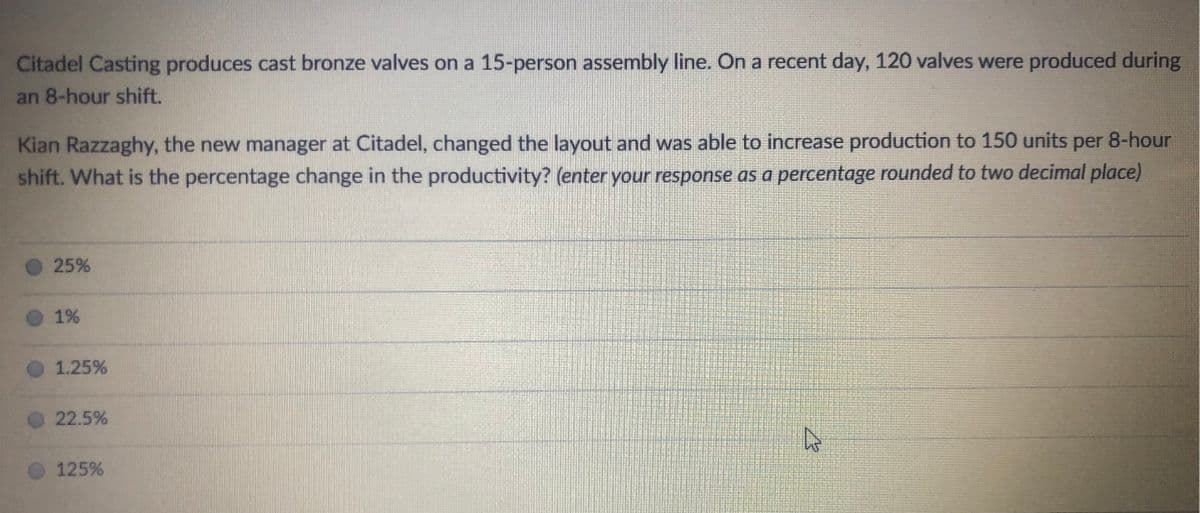 Citadel Casting produces cast bronze valves on a 15-person assembly line. On a recent day, 120 valves were produced during
an 8-hour shift.
Kian Razzaghy, the new manager at Citadel, changed the layout and was able to increase production to 150 units per 8-hour
shift. What is the percentage change in the productivity? (enter your response as a percentage rounded to two decimal place)
25%
1%
1.25%
22.5%
125%

