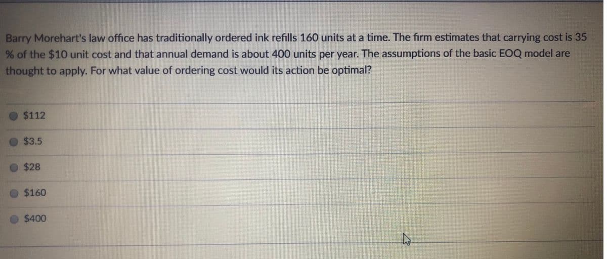 Barry Morehart's law office has traditionally ordered ink refills 160 units at a time. The firm estimates that carrying cost is 35
of the $10 unit cost and that annual demand is about 400 units per year. The assumptions of the basic EOQ model are
thought to apply. For what value of ordering cost would its action be optimal?
$112
$3.5
$28
$160
$400
