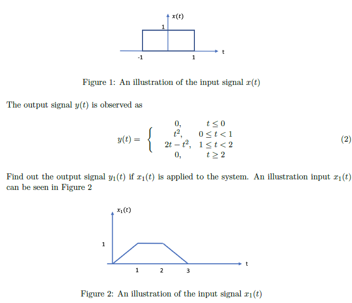 x(t)
1
-1
Figure 1: An illustration of the input signal #(t)
The output signal y(t) is observed as
0,
t2,
t<0
0<t<1
2t – t2, 1<t< 2
t> 2
y(t) =
(2)
0,
Find out the output signal y1(t) if x1(t) is applied to the system. An illustration input 21(t)
can be seen in Figure 2
x1(t)
1
1 2
Figure 2: An illustration of the input signal 21(t)
