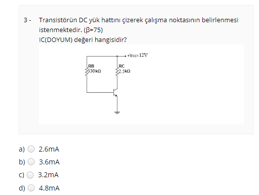 3- Transistörün DC yük hattını çizerek çalışma noktasının belirlenmesi
istenmektedir. (B=75)
IC(DOYUM) değeri hangisidir?
++Vcc- 12V
RB
330kO
RC
2.5ka
a)
2.6mA
b)
3.6mA
3.2mA
d)
4.8mA
