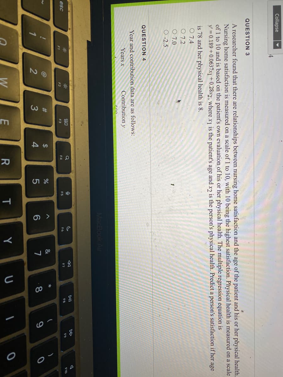 Collapse
4
QUESTION 3
A researcher found that there are relationships between nursing home satisfaction and the age of the patient and his or her physical health.
Nursing home satisfaction is measured on a scale of 1 to 10, with 10 being the highest satisfaction. Physical health is measured on a scale
of 1 to 10 and is based on the patient's own evaluation of his or her physical health. The multiple regression equation is
y = 0.189 + 0.0637x1 + 0.28x2, where x1 is the patient's age and xɔ is the person's physical health. Predict a person's satisfaction if her age
is 78 and her physical health is 8.
O 7.4
O 7.2
O 7.0
О-2.5
QUESTION 4
Year and contribution data are as follows:
Years x
Contribution y
MacBook Air
DII
DD
80
F10
esc
F5
F6
F7
F8
F9
F2
F3
F4
F1
*
@
#3
$
&
3
4
8
W
E
T
Y
