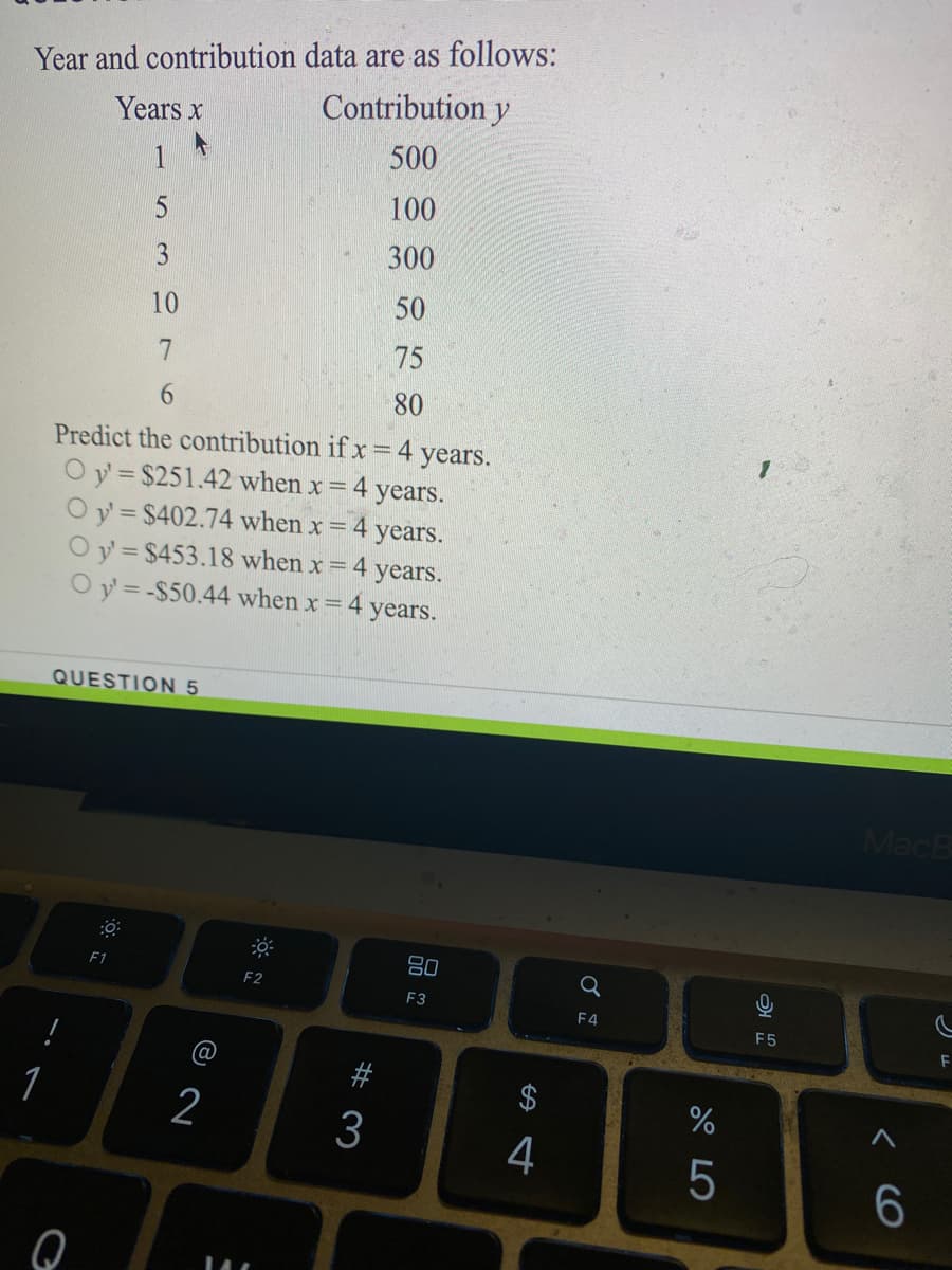 Year and contribution data are as follows:
Contribution y
Years x
500
1
100
300
10
50
75
9.
80
Predict the contribution if x =4 years.
O y = $251.42 when x = 4 years.
O y = $402.74 when x = 4 years.
Oy = $453.18 when x 4 years.
O y = -$50.44 when x= 4
years.
QUESTION 5
MacB
80
F1
F2
F3
F4
F5
1
2
4
6.
< cO
# 3
