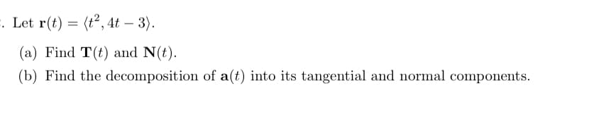 **Vector Functions and Curvature**

Let \( \mathbf{r}(t) = \langle t^2, 4t - 3 \rangle \).

**Problem:**

(a) Find \( \mathbf{T}(t) \) and \( \mathbf{N}(t) \).

(b) Find the decomposition of \( \mathbf{a}(t) \) into its tangential and normal components.

**Solution:**

To solve part (a), first find the unit tangent vector \( \mathbf{T}(t) \) and the unit normal vector \( \mathbf{N}(t) \).

For part (b), decompose the acceleration vector \( \mathbf{a}(t) \) into its tangential and normal components by calculating the tangential and normal accelerations. 

This problem involves steps such as differentiating \( \mathbf{r}(t) \) to find the velocity and acceleration vectors, normalizing the velocity vector to obtain \( \mathbf{T}(t) \), and then differentiating \( \mathbf{T}(t) \) to find \( \mathbf{N}(t) \). 

The tangential and normal components of the acceleration will be derived from these vectors.