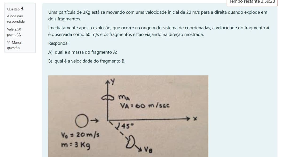 lempo restante 3:59:28
Questão 3
Uma partícula de 3Kg está se movendo com uma velocidade inicial de 20 m/s para a direita quando explode em
dois fragmentos.
Ainda não
respondida
Imediatamente após a explosão, que ocorre na origem do sistema de coordenadas, a velocidade do fragmento A
é observada como 60 m/s e os fragmentos estão viajando na direção mostrada.
Vale 2,50
ponto(s).
P Marcar
Responda:
questão
A) qual é a massa do fragmento A;
B) qual é a velocidade do fragmento B.
MA
VA : 60 m/sEC
45°
Vo = 20m/s
m: 3 Kg
Dovo
