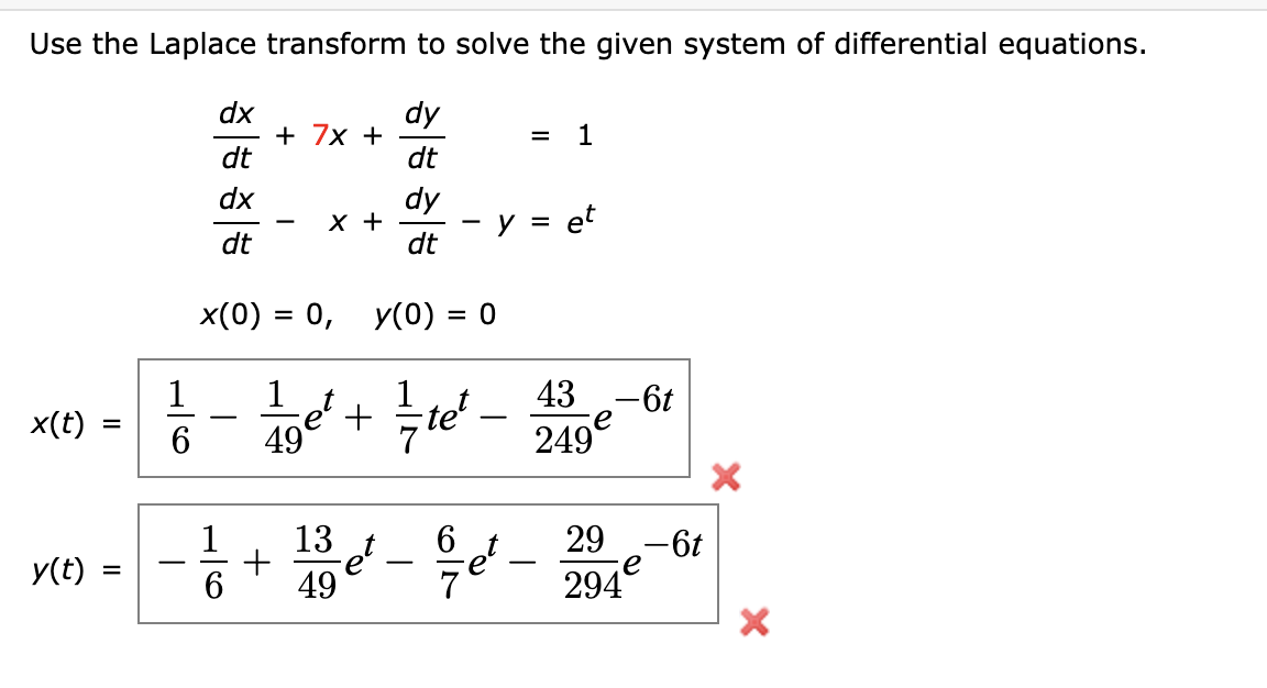 ### Solving Differential Equations Using Laplace Transforms

#### Problem Statement
Use the Laplace transform to solve the given system of differential equations:

\[
\frac{dx}{dt} + 7x + \frac{dy}{dt} = 1
\]

\[
\frac{dx}{dt} - x + \frac{dy}{dt} - y = e^t
\]

with initial conditions:

\[
x(0) = 0, \quad y(0) = 0
\]

#### Solution
The solutions to the differential equations are:

\[
x(t) = \frac{1}{6} - \frac{1}{49} e^t + \frac{1}{7} t e^t - \frac{43}{249} e^{-6t}
\]

\[
y(t) = -\frac{1}{6} + \frac{13}{49} e^t - \frac{6}{7} e^t - \frac{29}{294} e^{-6t}
\]

These solutions have been solved with the assumption of initially zero conditions for both functions \(x(t)\) and \(y(t)\).

#### Explanation of Solution Steps (Outline):

1. **Transform the Differential Equations**:
   - Apply the Laplace transform to each differential equation.
   - Use the properties of Laplace transforms for derivatives.
   - Incorporate initial conditions during the transformation process.

2. **Solve for Laplace Transforms**:
   - Rearrange the transformed equations to solve for Laplace transforms of \(X(s)\) and \(Y(s)\).

3. **Inverse Laplace Transform**:
   - Take the inverse Laplace transform to revert back to the time domain.
   - Simplify the resulting expressions to obtain \(x(t)\) and \(y(t)\).

This systematic approach helps in solving complex differential equations through simplification using the Laplace Transforms.