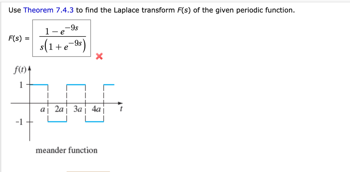 ### Periodic Function and Its Laplace Transform

**Objective:** Use Theorem 7.4.3 to find the Laplace transform \( F(s) \) of the given periodic function.

#### Given Function and Incorrect Transform

The given function is a meander function, a type of periodic function that alternates between 1 and -1 at regular intervals. 

#### Provided (Incorrect) Laplace Transform

\[ F(s) = \frac{1 - e^{-9s}}{s \left(1 + e^{-9s}\right)} \]

The provided transform is indicated to be incorrect with a red cross.

#### Graphical Representation

- **x-axis (t):** Represents time.
- **y-axis (f(t)):** Represents the function values which are 1 and -1.
- Intervals:
  - At \( t = a \) the function jumps from 1 to -1.
  - At \( t = 2a \) the function rises from -1 to 1.
  - At \( t = 3a \) it drops from 1 to -1.
  - The cycle repeats periodically.

This visual description illustrates the periodic nature of the function:

1. The function \( f(t) \) starts at 1 for time t=0.
2. When \( t \) reaches \( a \), \( f(t) \) shifts to -1 and remains there until \( t \) reaches \( 2a \).
3. This pattern continues, creating a rectangular waveform with period \( 2a \).

Understanding and applying Theorem 7.4.3 correctly can help derive the accurate Laplace transform for such periodic functions.