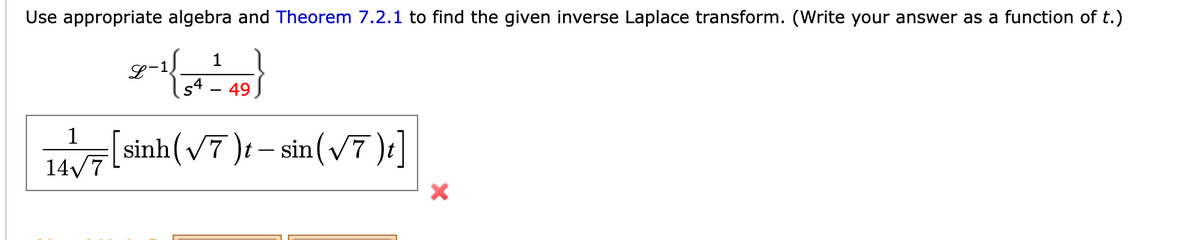 Use appropriate algebra and Theorem 7.2.1 to find the given inverse Laplace transform. (Write your answer as a function of t.)
1
1
s4 49
[sinh(V7 )t – sin(V7 )
1
14√7