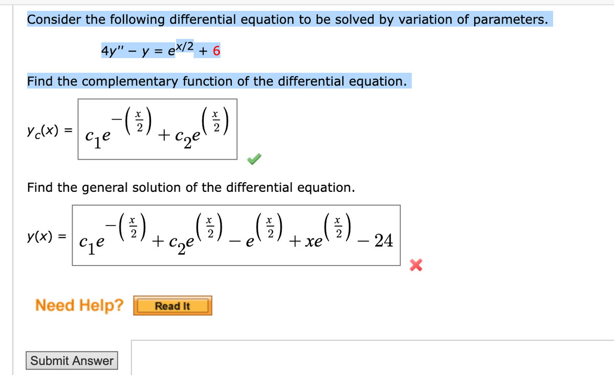 ### Solving Differential Equations by Variation of Parameters

Consider the following differential equation to be solved by variation of parameters:

\[ 4y'' - y = e^{x/2} + 6 \]

#### Step 1: Find the Complementary Function of the Differential Equation
The complementary function \( y_c(x) \) is given by:

\[ y_c(x) = c_1 e^{\left(\frac{x}{2}\right)} + c_2 e^{\left(-\frac{x}{2}\right)} \]

*Note: The green checkmark indicates that this solution is verified.*

#### Step 2: Find the General Solution of the Differential Equation
The general solution \( y(x) \) can be written as:

\[ y(x) = c_1 e^{\left(-\frac{x}{2}\right)} + c_2 e^{\left(\frac{x}{2}\right)} - e^{\left(\frac{x}{2}\right)} + x e^{\left(\frac{x}{2}\right)} - 24 \]

*Note: The red cross indicates a mistake or error in this proposed solution.*

---

### Need Help?
Click the "Read It" button for additional guidance and explanation.

### Interactive Features

- **Submit Answer**: Allows you to submit your answer for evaluation.
- **Feedback Icons**:
  - ✅ Green checkmark indicates a correct step or result.
  - ❌ Red cross suggests an incorrect or erroneous response.

### Diagram and Graph Explanation
There are no specific diagrams or graphs in this example to explain. The provided equations and solutions are algebraic representations.