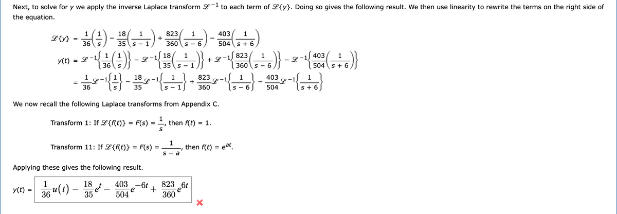 ### Applying the Inverse Laplace Transform

To solve for \( y \), we apply the inverse Laplace transform \( \mathcal{L}^{-1} \) to each term of \( \mathcal{L}\{y\} \). Doing so gives the following result. We then use linearity to rewrite the terms on the right side of the equation.

\[
\mathcal{L}\{y\} = \frac{1}{36} \left( \frac{1}{s} \right) - \frac{18}{35} \left( \frac{1}{s-1} \right) + \frac{823}{360} \left( \frac{1}{s-6} \right) - \frac{403}{504} \left( \frac{1}{s+6} \right)
\]

\[
y(t) = \mathcal{L}^{-1} \left\{ \frac{1}{36} \left( \frac{1}{s} \right) - \mathcal{L}^{-1} \left\{ \frac{18}{35} \left( \frac{1}{s-1} \right) + \mathcal{L}^{-1} \left\{ \frac{823}{360} \left( \frac{1}{s-6} \right) - \mathcal{L}^{-1} \left\{ \frac{403}{504} \left( \frac{1}{s+6} \right) \right\} \right\} \right\}
\]

Breaking it down using linearity:

\[
= \frac{1}{36} \mathcal{L}^{-1} \left\{ \frac{1}{s} \right\} - \frac{18}{35} \mathcal{L}^{-1} \left\{ \frac{1}{s-1} \right\} + \frac{823}{360} \mathcal{L}^{-1} \left\{ \frac{1}{s-6} \right\} - \frac{403}{504} \mathcal{L}^{-1} \left\{ \frac{1}{s+6} \right\}
\]

### Laplace Transform Properties

We now recall the following Laplace transforms