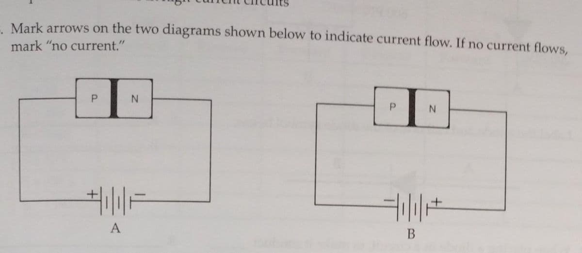 - Mark arrows on the two diagrams shown below to indicate current flow. If no current flows,
mark "no current."
P
N
+|₁|| F
A
P
B
N