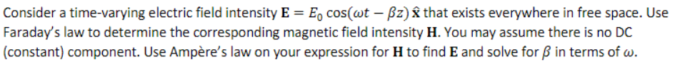 Consider a time-varying electric field intensity E = E cos(wt - Bz) that exists everywhere in free space. Use
Faraday's law to determine the corresponding magnetic field intensity H. You may assume there is no DC
(constant) component. Use Ampère's law on your expression for H to find E and solve for ß in terms of w.