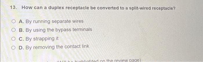 13. How can a duplex receptacle be converted to a split-wired receptacle?
O A. By running separate wires
O B. By using the bypass terminals
OC. By strapping it
O D. By removing the contact link
highlighted on the review page).