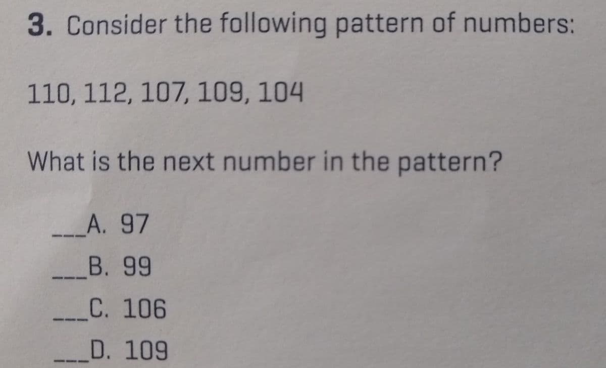 3. Consider the following pattern of numbers:
110, 112, 107, 109, 104
What is the next number in the pattern?
_____A. 97
B. 99
C. 106
D. 109