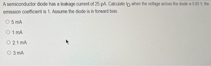 A semiconductor diode has a leakage current of 25 pA. Calculate lp when the voltage across the diode is 0.65 V, the
emission coefficient is 1. Assume the diode is in forward bias.
O 5 MA
O 1 MA
O 2.1 MA
O 3 mA