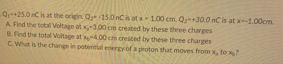 Q₁ +25.0 nC is at the origin. Q₂= -15.0 nC is at x = 1.00 cm. Q3 +30.0 nC is at x=-1.00cm.
A. Find the total Voltage at x₂-3.00 cm created by these three charges
B. Find the total Voltage at x 4.00 cm created by these three charges
C. What is the change in potential energy of a proton that moves from x₂ to xb?