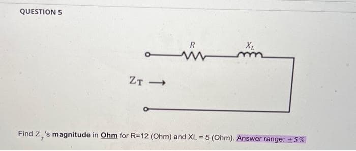 QUESTION 5
ZT->>
R
www
XL
m
Find Z_'s magnitude in Ohm for R=12 (Ohm) and XL = 5 (Ohm). Answer range: +5%