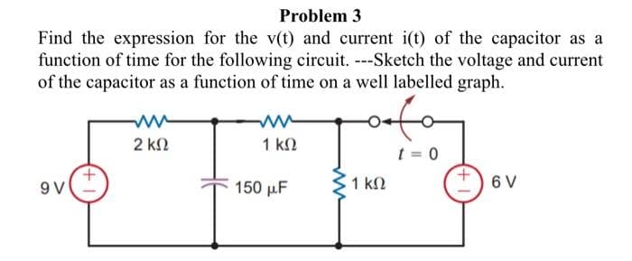 Problem 3
Find the expression for the v(t) and current i(t) of the capacitor as a
function of time for the following circuit. ---Sketch the voltage and current
of the capacitor as a function of time on a well labelled graph.
9V
+1
2 ΚΩ
1 ΚΩ
150 μF
oefe
1 ΚΩ
t = 0
6 V