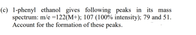 (c) 1-phenyl ethanol gives following peaks in its mass
spectrum: m/e =122(M+); 107 (100% intensity); 79 and 51.
Account for the formation of these peaks.
