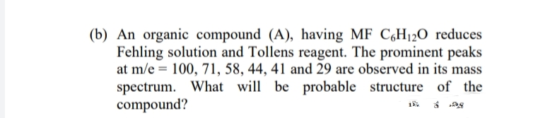 (b) An organic compound (A), having MF C,H120 reduces
Fehling solution and Tollens reagent. The prominent peaks
at m/e = 100, 71, 58, 44, 41 and 29 are observed in its mass
spectrum. What will be probable structure of the
compound?
