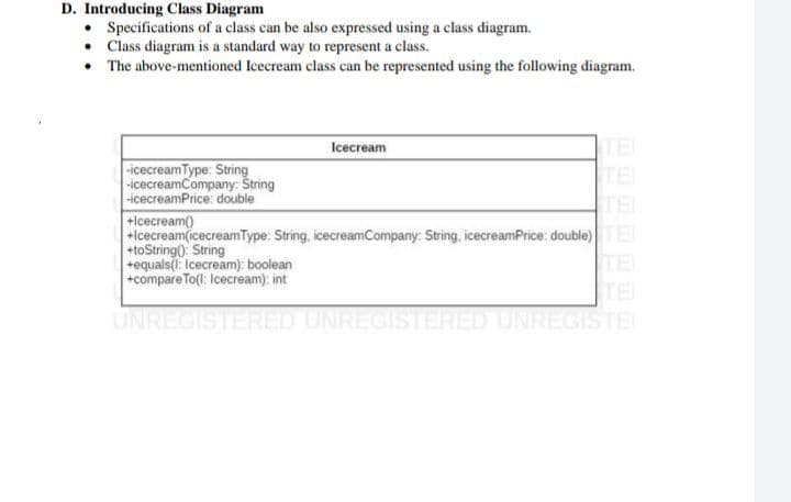 D. Introducing Class Diagram
• Specifications of a class can be also expressed using a class diagram.
• Class diagram is a standard way to represent a class.
• The above-mentioned Icecream class can be represented using the following diagram.
TEI
TE
TEI
Icecream
icecreamType: String
-icecreamCompany: Štring
-icecreamPrice: double
+Icecream)
+Icecream(icecreamType: String, icecreamCompany: String, icecreamPrice: double)E
+toString(): String
+equals(: Icecream): boolean
+compareTo(l: Icecream): int
TE
TE
UNREGISTERED UNREGISTERED UNREGISTE
