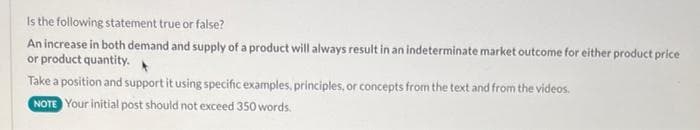 Is the following statement true or false?
An increase in both demand and supply of a product will always result in an indeterminate market outcome for either product price
or product quantity.
Take a position and support it using specific examples, principles, or concepts from the text and from the videos.
NOTE Your initial post should not exceed 350 words.
