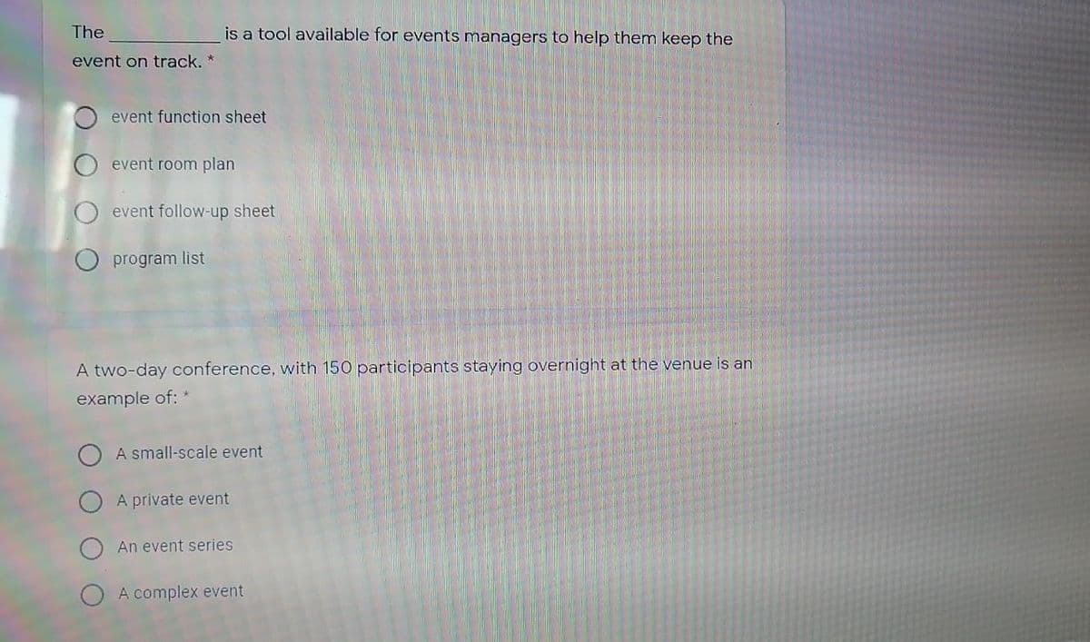 The
is a tool available for events managers to help them keep the
event on track. *
event function sheet
event room plan
event follow-up sheet
O program list
A two-day conference, with 150 participants staying overnight at the venue is an
example of: *
A small-scale event
A private event
An event series
A complex event

