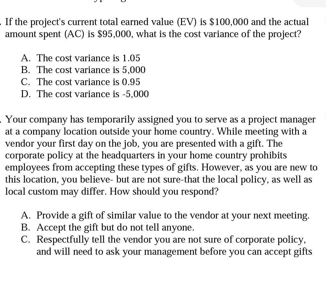 If the project's current total earned value (EV) is $100,000 and the actual
amount spent (AC) is $95,000, what is the cost variance of the project?
A. The cost variance is 1.05
B. The cost variance is 5,000
C. The cost variance is 0.95
D. The cost variance is -5,000
Your company has temporarily assigned you to serve as a project manager
at a company location outside your home country. While meeting with a
vendor
your
first day on the job, you are presented with a gift. The
corporate policy at the headquarters in your home country prohibits
employees from accepting these types of gifts. However, as you are new to
this location, you believe- but are not sure-that the local policy, as well as
local custom may differ. How should you respond?
A. Provide a gift of similar value to the vendor at your next meeting.
B. Accept the gift but do not tell anyone.
C. Respectfully tell the vendor you are not sure of corporate policy,
and will need to ask your management before you can accept gifts
