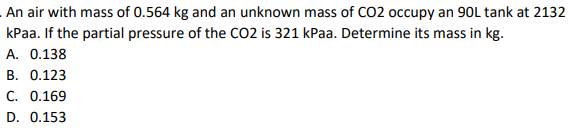 An air with mass of 0.564 kg and an unknown mass of CO2 occupy an 90L tank at 2132
kPaa. If the partial pressure of the CO2 is 321 kPaa. Determine its mass in kg.
A. 0.138
B. 0.123
C. 0.169
D. 0.153
