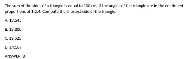 The sum of the sides of a triangle is equal to 100 cm. If the angles of the triangle are in the continued
proportions of 1:2:4. Compute the shortest side of the triangle.
A. 17.545
B. 19.806
C. 18.525
D. 14.507
ANSWER: B