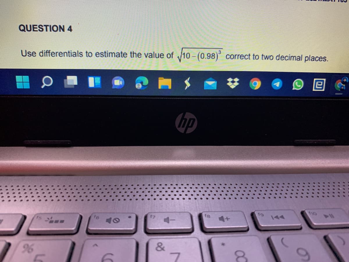 QUESTION 4
Use differentials to estimate the value of 10 - (0.98) correct to two decimal places.
hp
110
f6
fg
96
&
