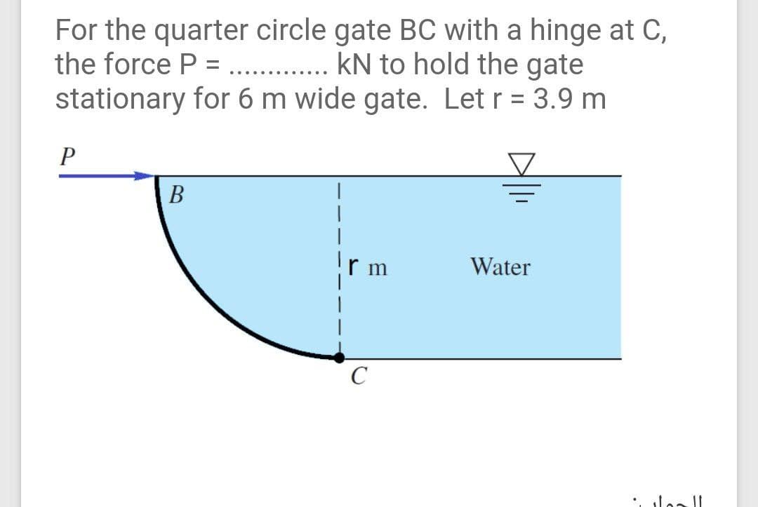 For the quarter circle gate BC with a hinge at C,
the force P = . kN to hold the gate
stationary for 6 m wide gate. Let r = 3.9 m
.... .....
P
В
r m
Water
C
