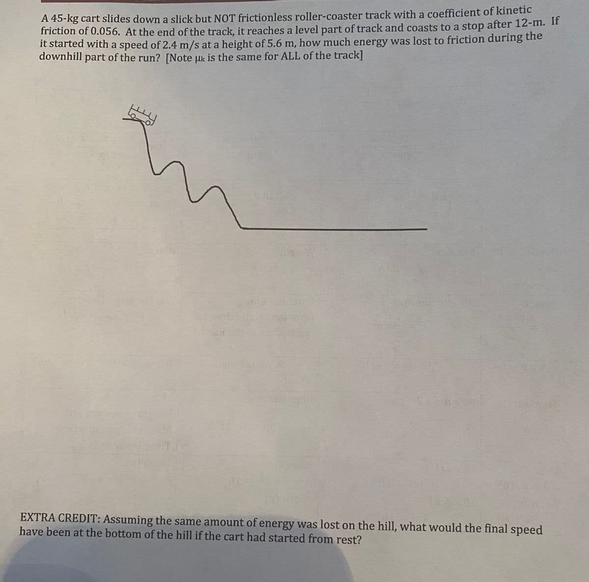 A 45-kg cart slides down a slick but NOT frictionless roller-coaster track with a coefficient of kinetic
friction of 0.056. At the end of the track, it reaches a level part of track and coasts to a stop after 12-m. I1
it started with a speed of 2.4 m/s at a height of 5.6 m, how much energy was lost to friction during the
downhill part of the run? [Note uk is the same for ALL of the track]
EXTRA CREDIT: Assuming the same amount of energy was lost on the hill, what would the final speed
have been at the bottom of the hill if the cart had started from rest?
