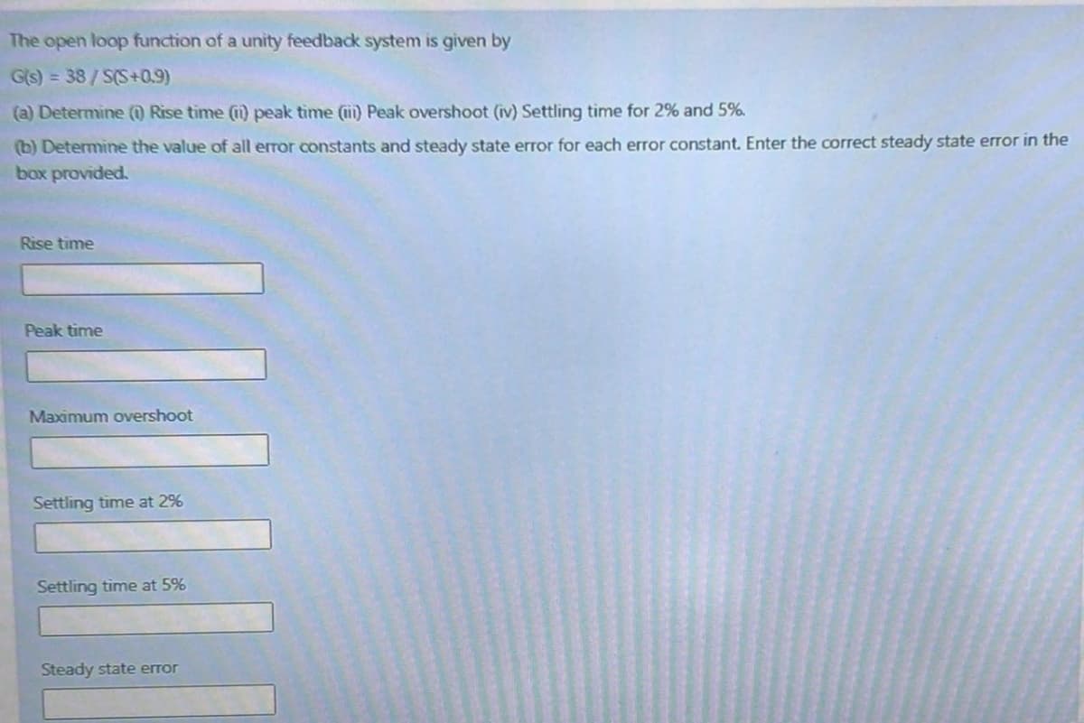 The open loop function of a unity feedback system is given by
G(s) = 38/S(S+0.9)
(a) Determine () Rise time (1) peak time (i) Peak overshoot (iv) Settling time for 2% and 5%.
(b) Determine the value of all error constants and steady state error for each error constant. Enter the correct steady state error in the
box provided.
Rise time
Peak time
Maximum overshoot
Settling time at 2%
Settling time at 5%
Steady state error
