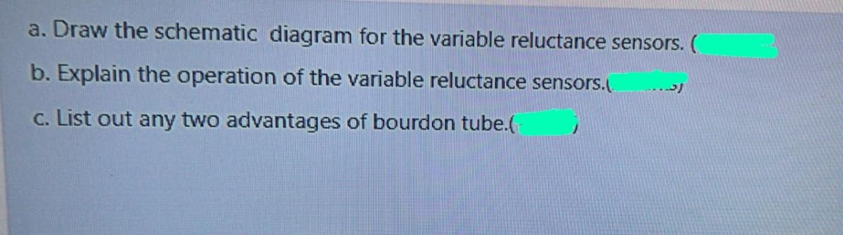 a. Draw the schematic diagram for the variable reluctance sensors. (
b. Explain the operation of the variable reluctance sensors.(
c. List out any two advantages of bourdon tube.(
