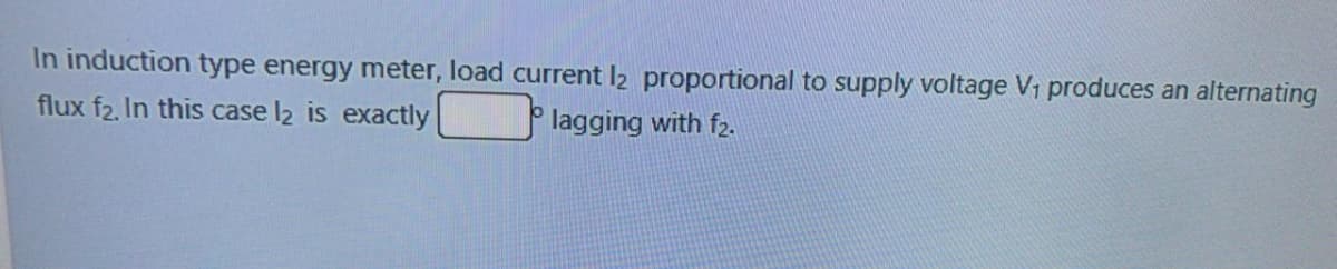 In induction type energy meter, load current l2 proportional to supply voltage V1 produces an alternating
flux f2, In this case l2 is exactly
lagging with f2.
