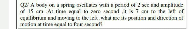 Q2/ A body on a spring oscillates with a period of 2 sec and amplitude
of 15 cm .At time equal to zero second ,it is 7 cm to the left of
equilibrium and moving to the left .what are its position and direction of
motion at time equal to four second?
