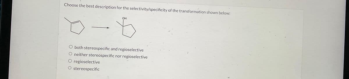 Choose the best description for the selectivity/specificity of the transformation shown below:
OH
O both stereospecific and regioselective
O neither stereospecific nor regioselective
O regioselective
O stereospecific
1