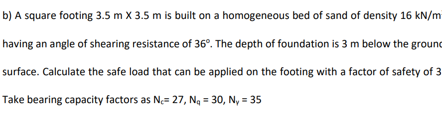 b) A square footing 3.5 m X 3.5 m is built on a homogeneous bed of sand of density 16 kN/mi
having an angle of shearing resistance of 36°. The depth of foundation is 3 m below the ground
surface. Calculate the safe load that can be applied on the footing with a factor of safety of 3
Take bearing capacity factors as Nc= 27, Ng = 30, Ny = 35
