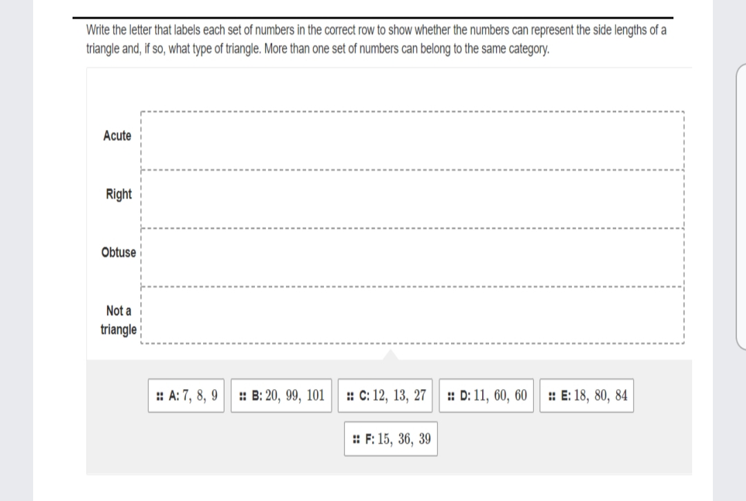 Write the letter that labels each set of numbers in the correct row to show whether the numbers can represent the side lengths of a
triangle and, if so, what type of triangle. More than one set of numbers can belong to the same category.
Acute
Right
Obtuse
Not a
triangle
: A: 7, 8, 9
: В: 20, 99, 101
: С: 12, 13, 27
: D: 11, 60, 60
: E: 18, 80, 84
: F: 15, 36, 39
