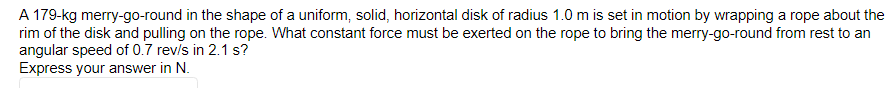 A 179-kg merry-go-round in the shape of a uniform, solid, horizontal disk of radius 1.0 m is set in motion by wrapping a rope about the
rim of the disk and pulling on the rope. What constant force must be exerted on the rope to bring the merry-go-round from rest to an
angular speed of 0.7 rev/s in 2.1 s?
Express your answer in N.
