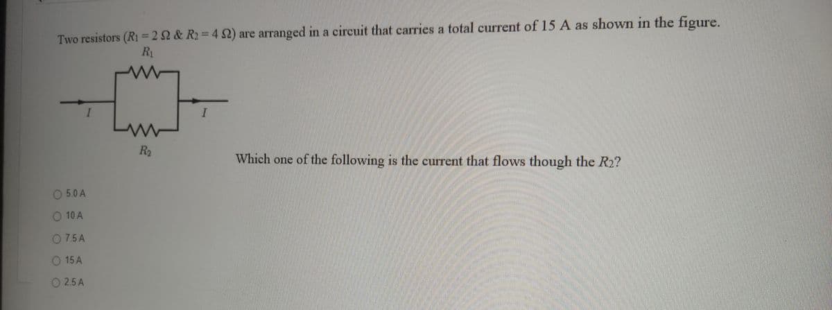 111
111
Two resistors (R1 = 2 2 & R2 = 4 2) are arranged in a circuit that carries a total current of 15 A as shown in the figure.
%3D
R1
R2
Which one of the following is the current that flows though the R2?
O 5.0 A
O 10 A
O 7.5 A
15 A
O 2.5 A
