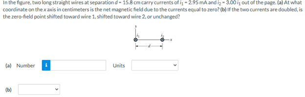 In the figure, two long straight wires at separation d- 15.8 cm carry currents of i - 2.95 mA and iz - 3.00 iz out of the page. (a) At what
coordinate on the x axis in centimeters is the net magnetic field due to the currents equal to zero? (b) If the two currents are doubled, is
the zero-field point shifted toward wire 1, shifted toward wire 2, or unchanged?
(a) Number
Units
(b)
