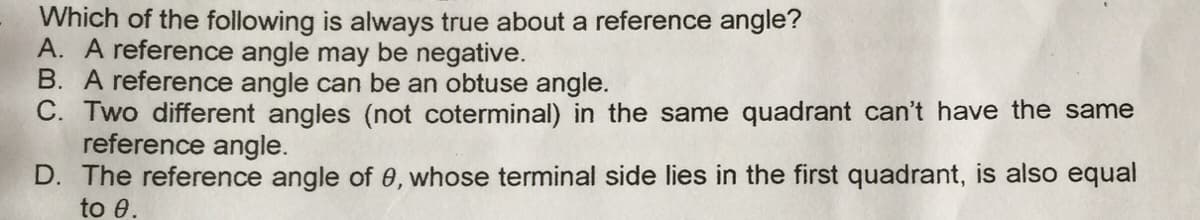 Which of the following is always true about a reference angle?
A. A reference angle may be negative.
B. A reference angle can be an obtuse angle.
C. Two different angles (not coterminal) in the same quadrant can't have the same
reference angle.
D. The reference angle of 0, whose terminal side lies in the first quadrant, is also equal
to 0.

