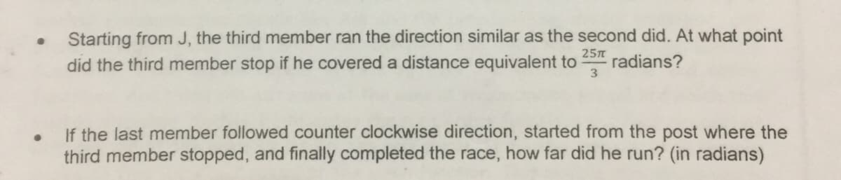 Starting from J, the third member ran the direction similar as the second did. At what point
did the third member stop if he covered a distance equivalent to
25n
radians?
If the last member followed counter clockwise direction, started from the post where the
third member stopped, and finally completed the race, how far did he run? (in radians)
