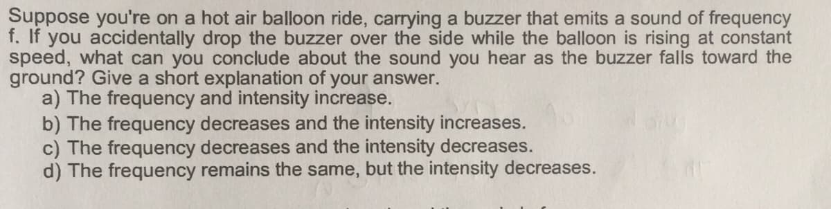 Suppose you're on a hot air balloon ride, carrying a buzzer that emits a sound of frequency
f. If you accidentally drop the buzzer over the side while the balloon is rising at constant
speed, what can you conclude about the sound you hear as the buzzer falls toward the
ground? Give a short explanation of your answer.
a) The frequency and intensity increase.
b) The frequency decreases and the intensity increases.
c) The frequency decreases and the intensity decreases.
d) The frequency remains the same, but the intensity decreases.
