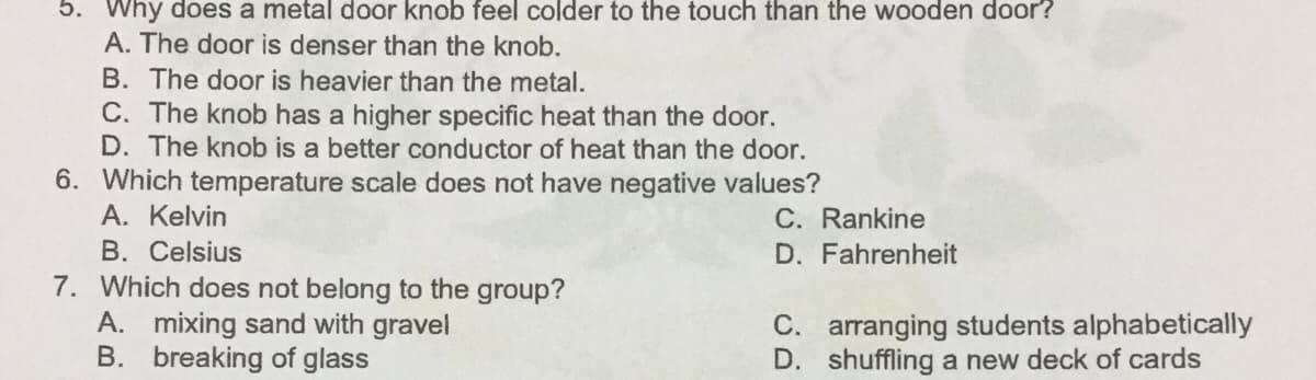 5. Why does a metal door knob feel colder to the touch than the wooden door?
A. The door is denser than the knob.
B. The door is heavier than the metal.
C. The knob has a higher specific heat than the door.
D. The knob is a better conductor of heat than the door.
6. Which temperature scale does not have negative values?
A. Kelvin
C. Rankine
D. Fahrenheit
B. Celsius
7. Which does not belong to the group?
A. mixing sand with gravel
B. breaking of glass
C. arranging students alphabetically
D. shuffling a new deck of cards
