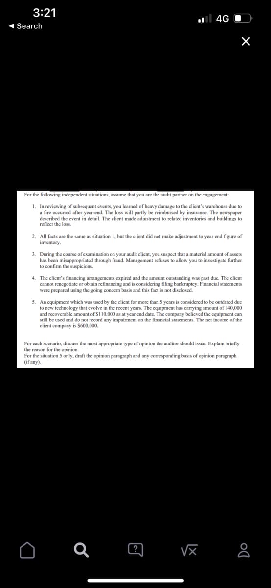 3:21
◄ Search
For the following independent situations, assume that you are the audit partner on the engagement:
1. In reviewing of subsequent events, you learned of heavy damage to the client's warehouse due to
a fire occurred after year-end. The loss will partly be reimbursed by insurance. The newspaper
described the event in detail. The client made adjustment to related inventories and buildings to
reflect the loss.
2. All facts are the same as situation 1, but the client did not make adjustment to year end figure of
inventory.
4G
3. During the course of examination on your audit client, you suspect that a material amount of assets
has been misappropriated through fraud. Management refuses to allow you to investigate further
to confirm the suspicions.
4. The client's financing arrangements expired and the amount outstanding was past due. The client
cannot renegotiate or obtain refinancing and is considering filing bankruptcy. Financial statements
were prepared using the going concern basis and this fact is not disclosed.
5. An equipment which was used by the client for more than 5 years is considered to be outdated due
to new technology that evolve in the recent years. The equipment has carrying amount of 140,000
and recoverable amount of $110,000 as at year end date. The company believed the equipment can
still be used and do not record any impairment on the financial statements. The net income of the
client company is $600,000.
For each scenario, discuss the most appropriate type of opinion the auditor should issue. Explain briefly
the reason for the opinion.
For the situation 5 only, draft the opinion paragraph and any corresponding basis of opinion paragraph
(if any).
O a
?
√x
DO
8