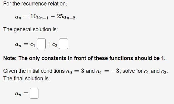 For the recurrence relation:

\[ a_n = 10a_{n-1} - 25a_{n-2}, \]

The general solution is:

\[ a_n = c_1 (\text{box})^{n} + c_2 (\text{box})^{n} \]

**Note:** The only constants in front of these functions should be 1.

Given the initial conditions \( a_0 = 3 \) and \( a_1 = -3 \), solve for \( c_1 \) and \( c_2 \).

The final solution is:

\[ a_n = (\text{box}) \]